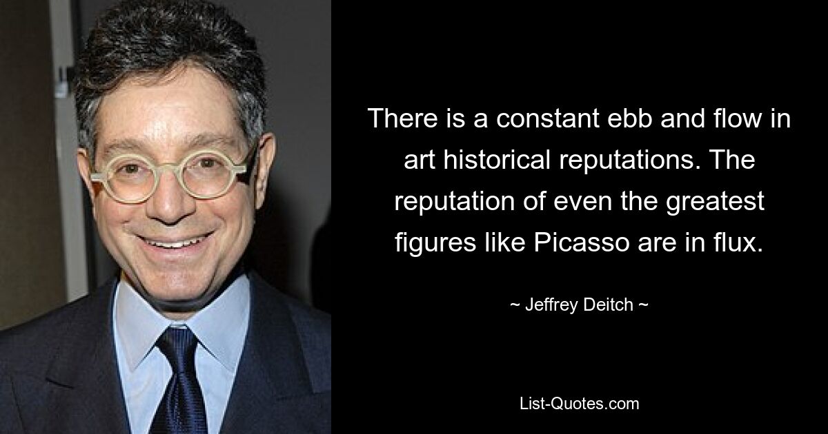 There is a constant ebb and flow in art historical reputations. The reputation of even the greatest figures like Picasso are in flux. — © Jeffrey Deitch