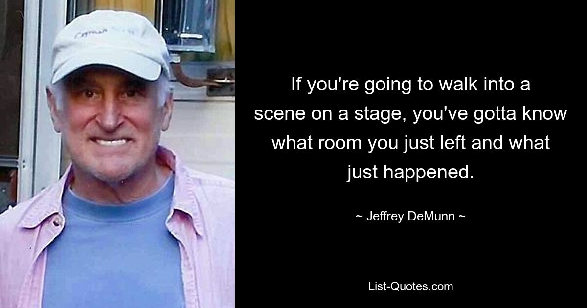 If you're going to walk into a scene on a stage, you've gotta know what room you just left and what just happened. — © Jeffrey DeMunn