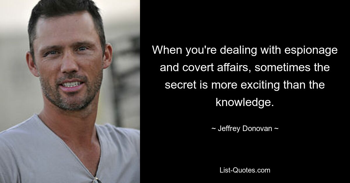 When you're dealing with espionage and covert affairs, sometimes the secret is more exciting than the knowledge. — © Jeffrey Donovan