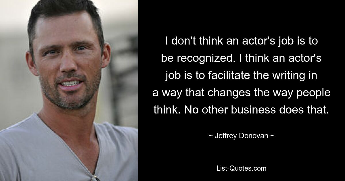 I don't think an actor's job is to be recognized. I think an actor's job is to facilitate the writing in a way that changes the way people think. No other business does that. — © Jeffrey Donovan