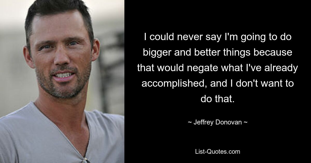 I could never say I'm going to do bigger and better things because that would negate what I've already accomplished, and I don't want to do that. — © Jeffrey Donovan