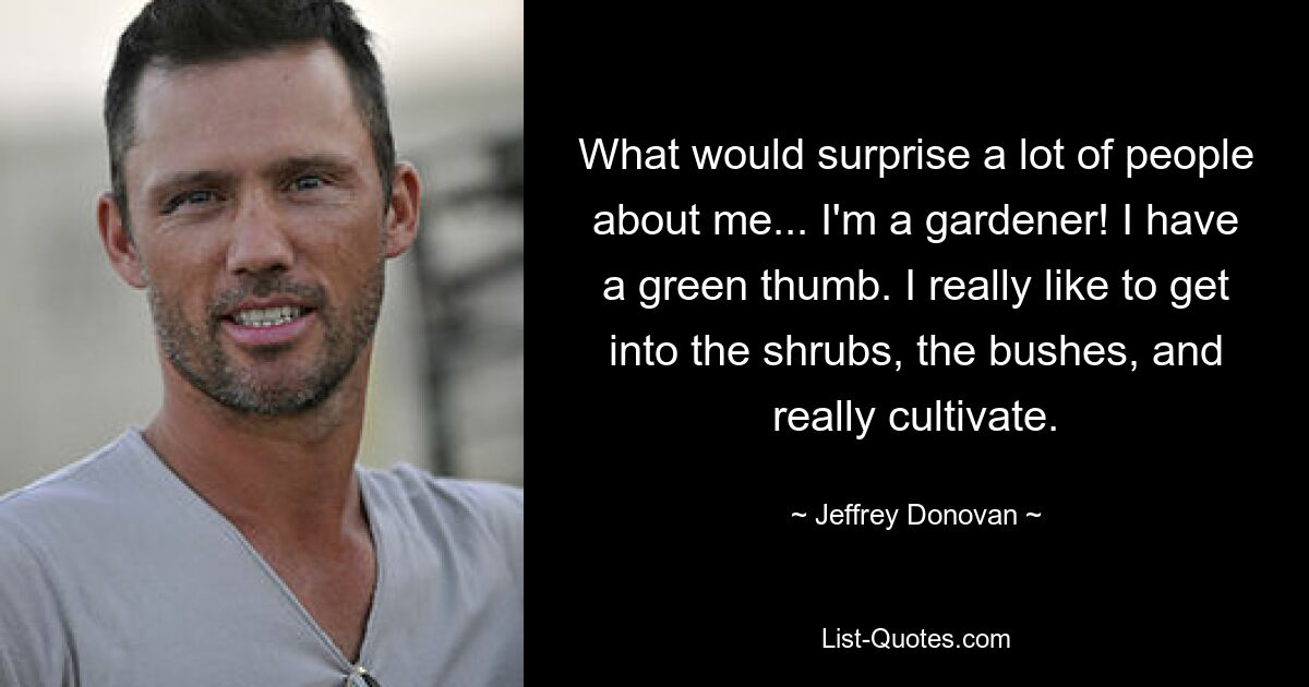 What would surprise a lot of people about me... I'm a gardener! I have a green thumb. I really like to get into the shrubs, the bushes, and really cultivate. — © Jeffrey Donovan