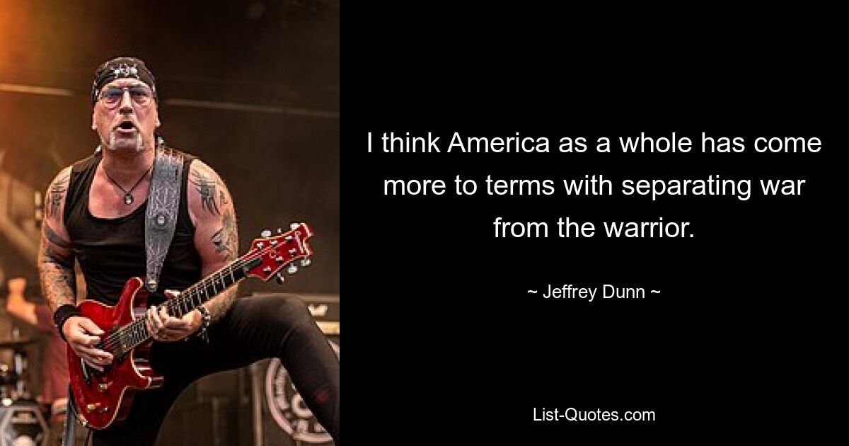 I think America as a whole has come more to terms with separating war from the warrior. — © Jeffrey Dunn