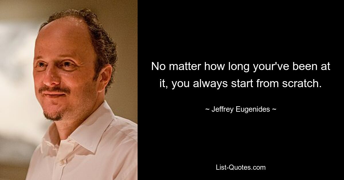 No matter how long your've been at it, you always start from scratch. — © Jeffrey Eugenides