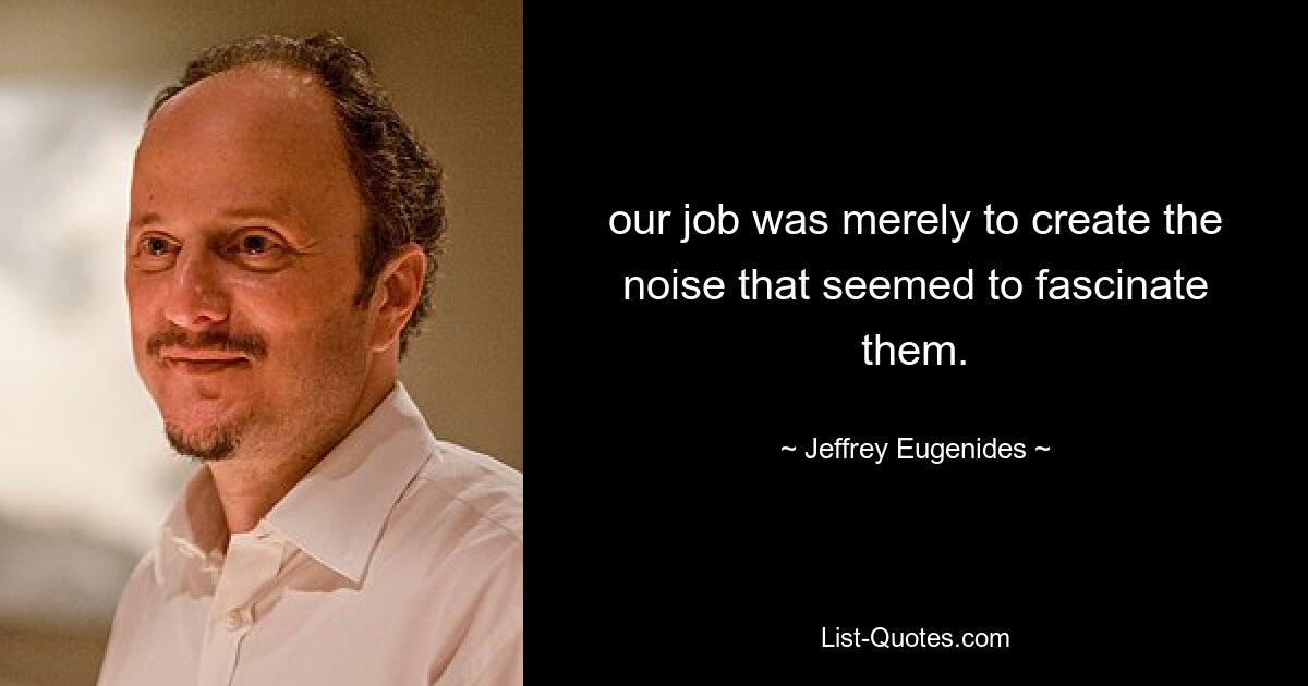 our job was merely to create the noise that seemed to fascinate them. — © Jeffrey Eugenides