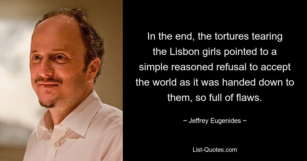 In the end, the tortures tearing the Lisbon girls pointed to a simple reasoned refusal to accept the world as it was handed down to them, so full of flaws. — © Jeffrey Eugenides