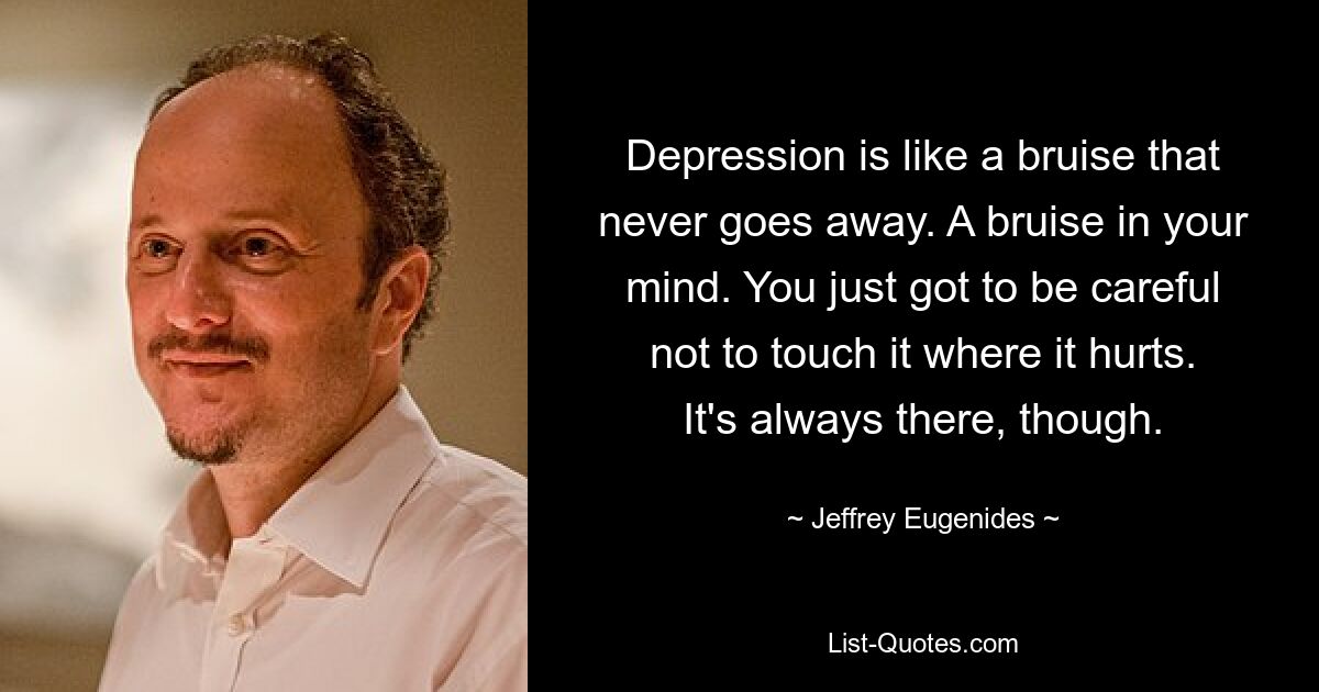 Depression is like a bruise that never goes away. A bruise in your mind. You just got to be careful not to touch it where it hurts. It's always there, though. — © Jeffrey Eugenides