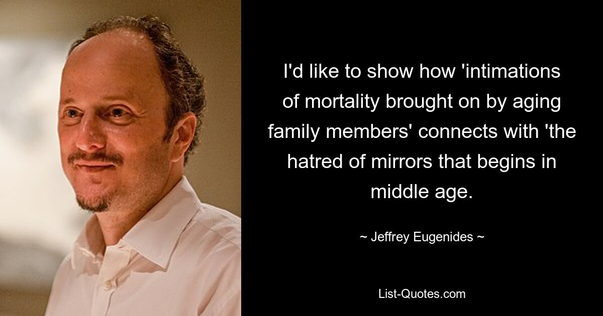 I'd like to show how 'intimations of mortality brought on by aging family members' connects with 'the hatred of mirrors that begins in middle age. — © Jeffrey Eugenides