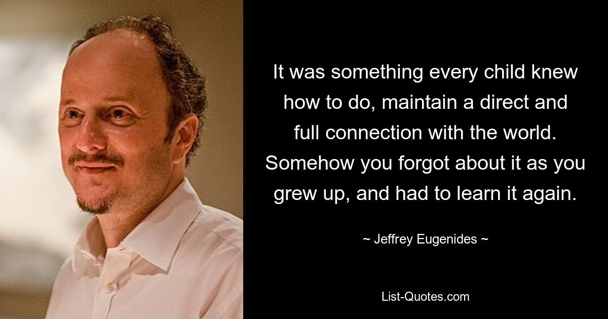 It was something every child knew how to do, maintain a direct and full connection with the world. Somehow you forgot about it as you grew up, and had to learn it again. — © Jeffrey Eugenides