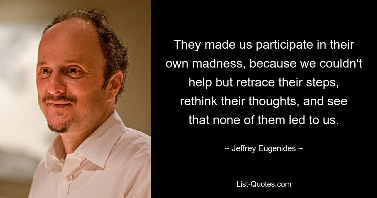 They made us participate in their own madness, because we couldn't help but retrace their steps, rethink their thoughts, and see that none of them led to us. — © Jeffrey Eugenides