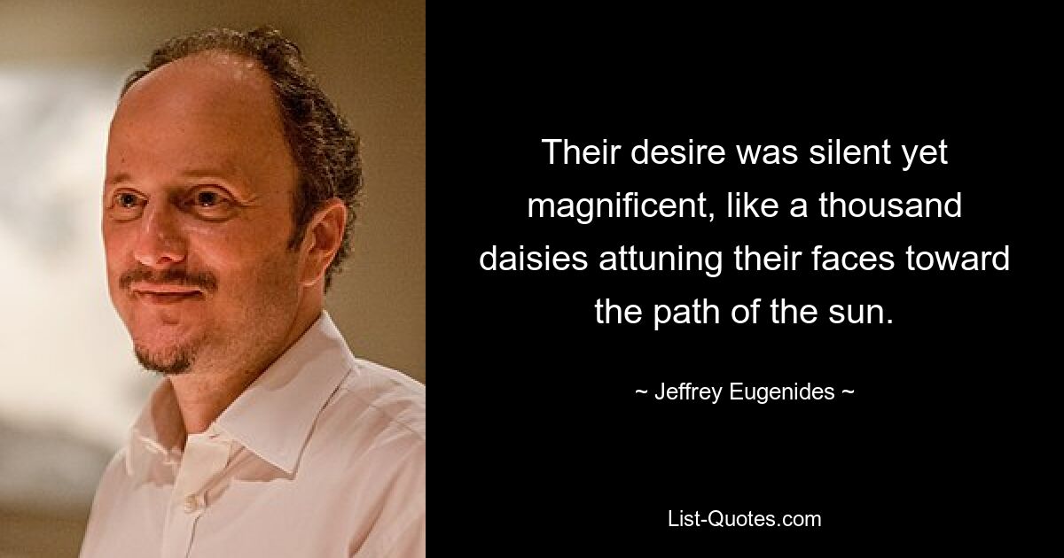 Their desire was silent yet magnificent, like a thousand daisies attuning their faces toward the path of the sun. — © Jeffrey Eugenides