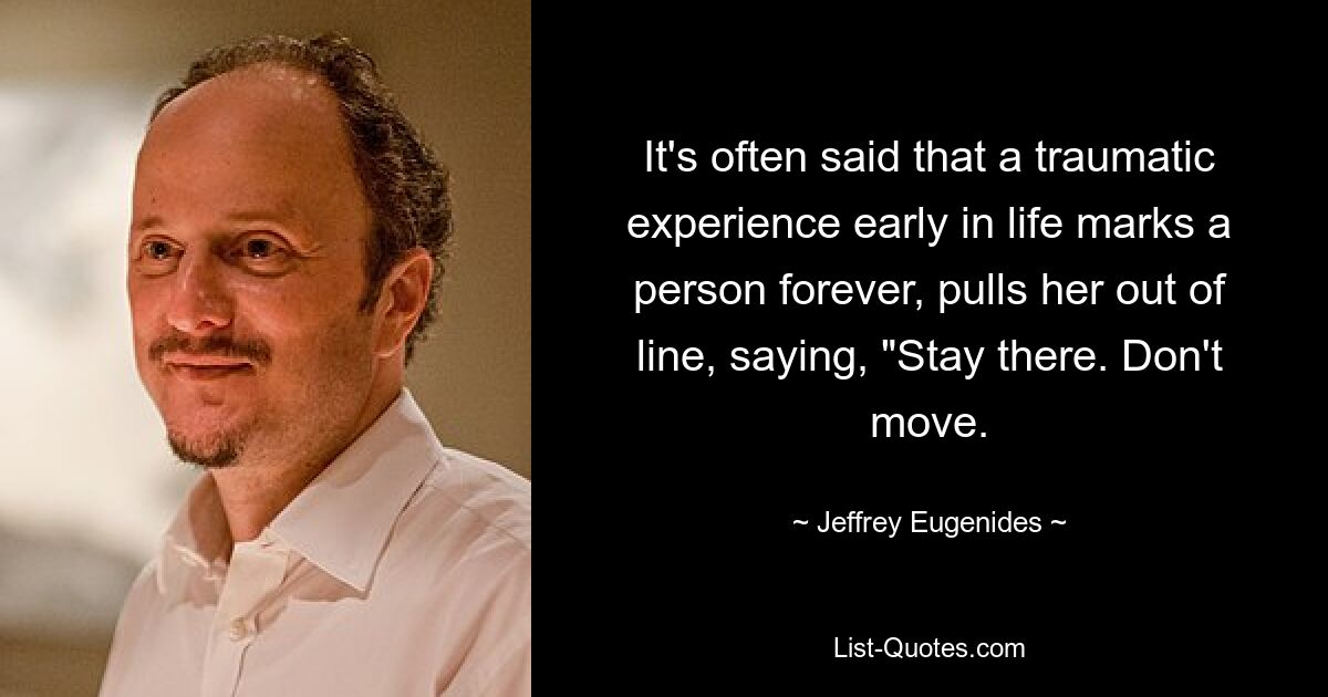 It's often said that a traumatic experience early in life marks a person forever, pulls her out of line, saying, "Stay there. Don't move. — © Jeffrey Eugenides