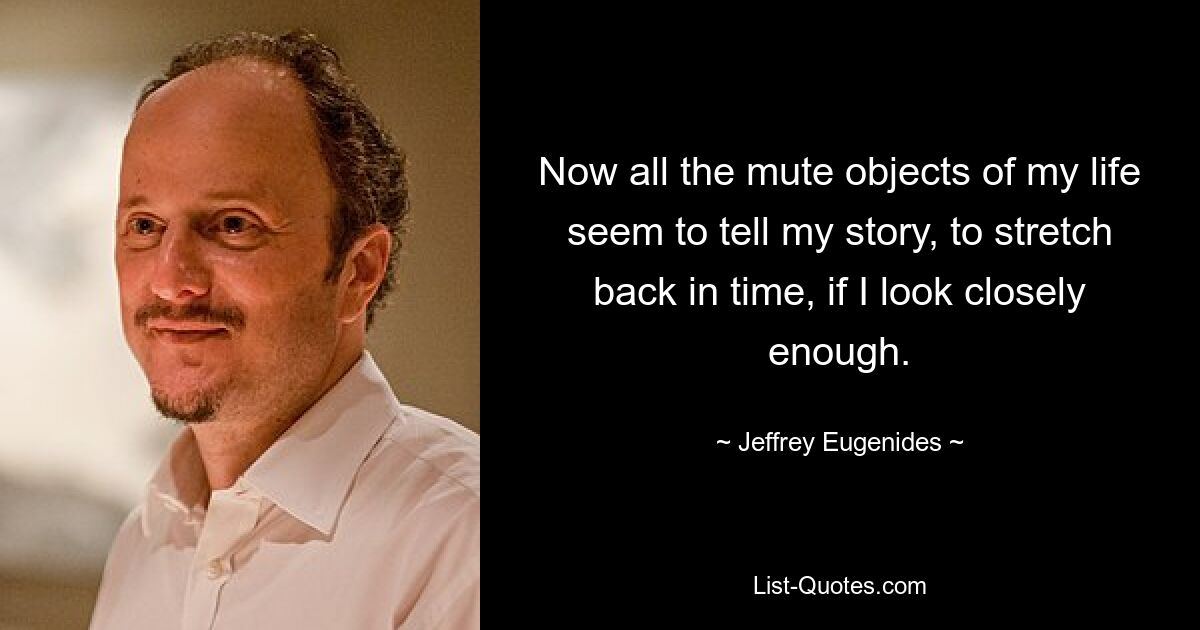 Now all the mute objects of my life seem to tell my story, to stretch back in time, if I look closely enough. — © Jeffrey Eugenides