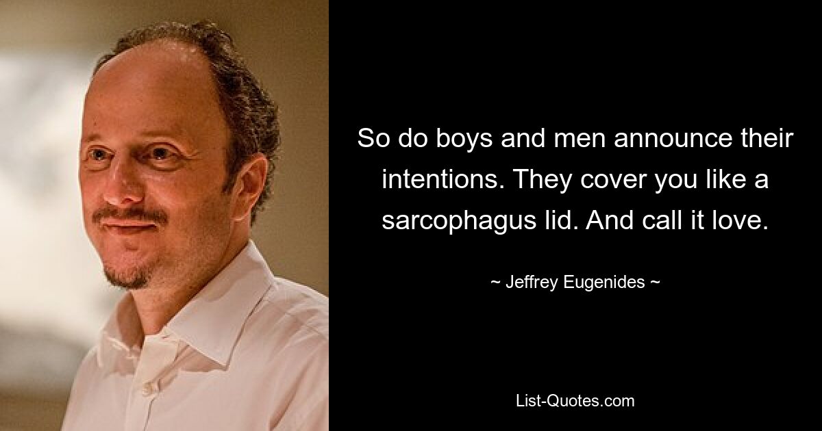 So do boys and men announce their intentions. They cover you like a sarcophagus lid. And call it love. — © Jeffrey Eugenides