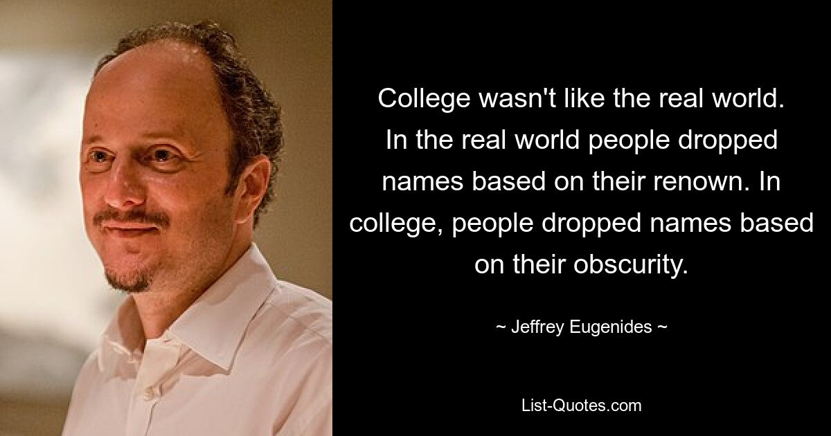 College wasn't like the real world. In the real world people dropped names based on their renown. In college, people dropped names based on their obscurity. — © Jeffrey Eugenides