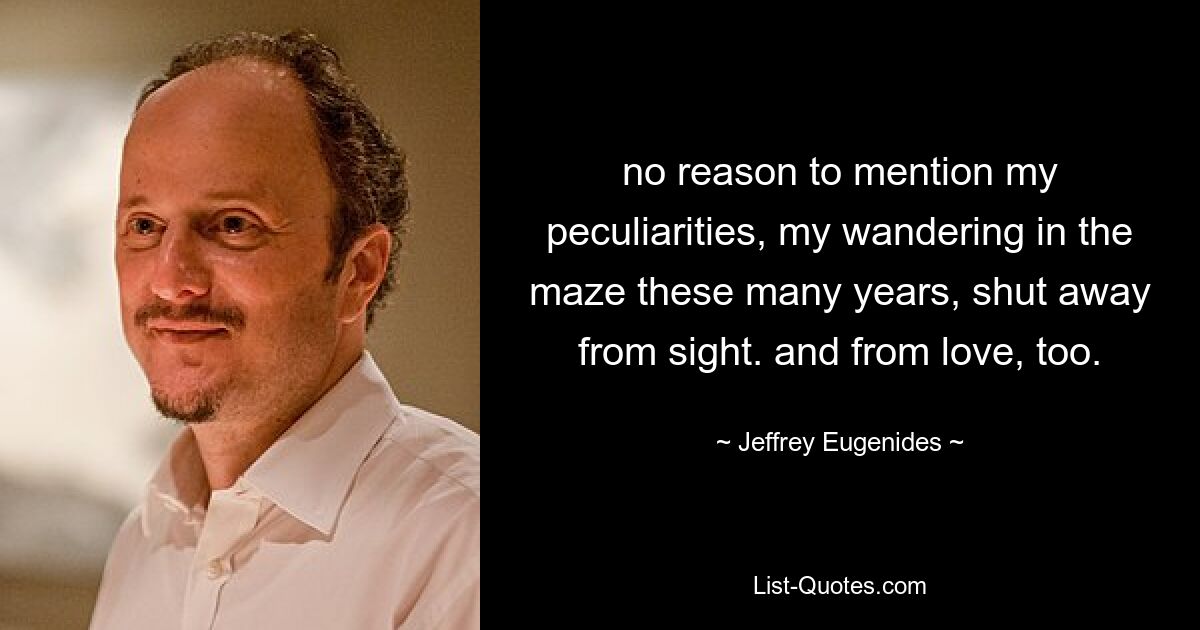 no reason to mention my peculiarities, my wandering in the maze these many years, shut away from sight. and from love, too. — © Jeffrey Eugenides