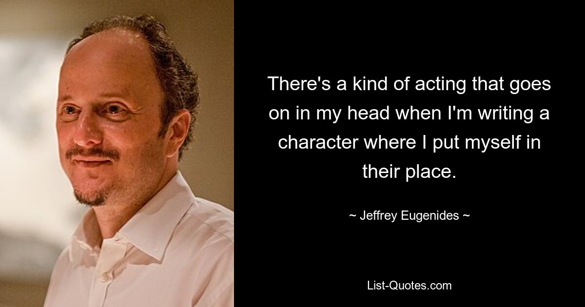 There's a kind of acting that goes on in my head when I'm writing a character where I put myself in their place. — © Jeffrey Eugenides