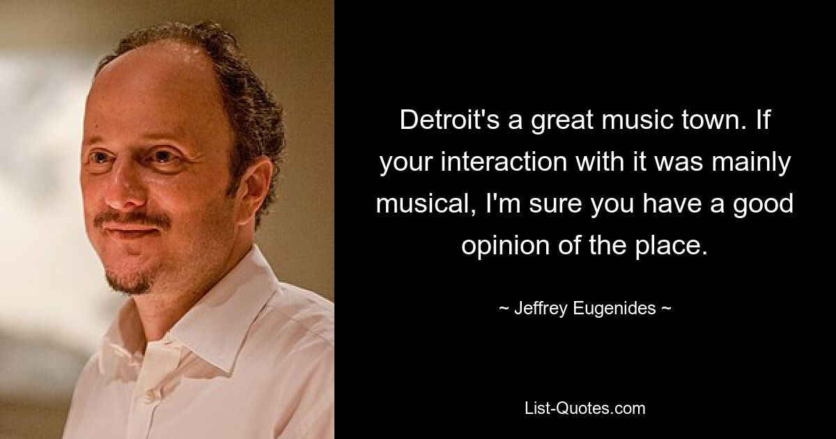 Detroit's a great music town. If your interaction with it was mainly musical, I'm sure you have a good opinion of the place. — © Jeffrey Eugenides