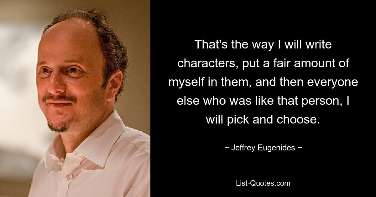 That's the way I will write characters, put a fair amount of myself in them, and then everyone else who was like that person, I will pick and choose. — © Jeffrey Eugenides