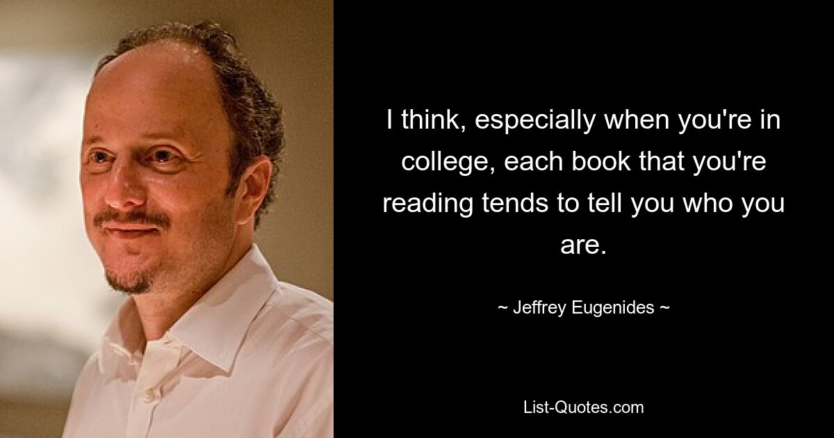 I think, especially when you're in college, each book that you're reading tends to tell you who you are. — © Jeffrey Eugenides