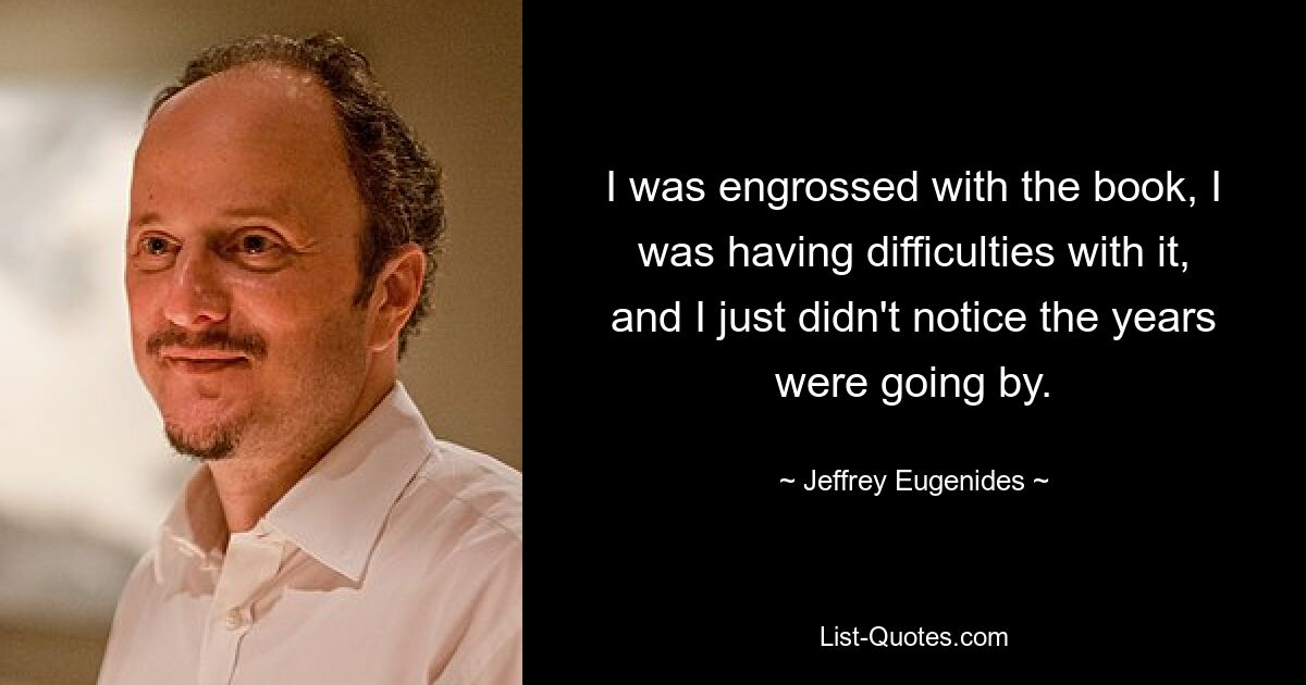 I was engrossed with the book, I was having difficulties with it, and I just didn't notice the years were going by. — © Jeffrey Eugenides