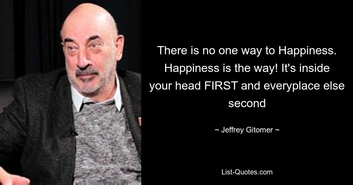 There is no one way to Happiness. Happiness is the way! It's inside your head FIRST and everyplace else second — © Jeffrey Gitomer