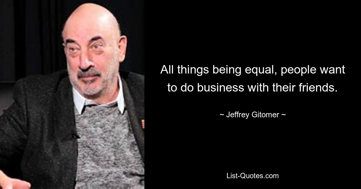 All things being equal, people want to do business with their friends. — © Jeffrey Gitomer