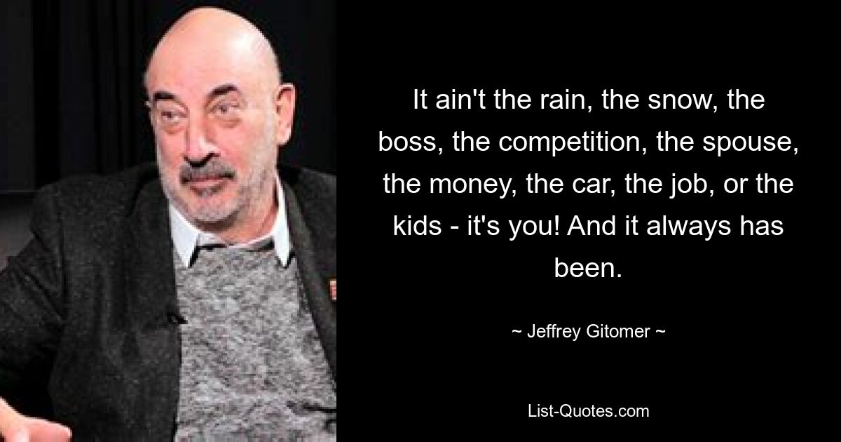 It ain't the rain, the snow, the boss, the competition, the spouse, the money, the car, the job, or the kids - it's you! And it always has been. — © Jeffrey Gitomer