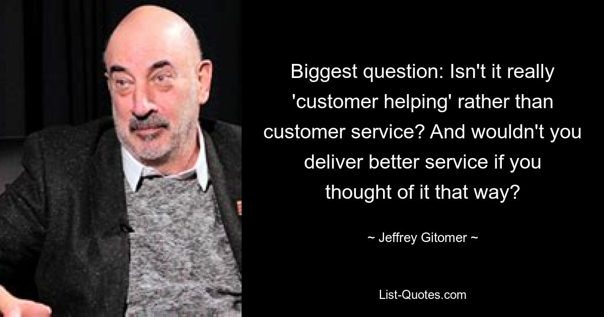 Biggest question: Isn't it really 'customer helping' rather than customer service? And wouldn't you deliver better service if you thought of it that way? — © Jeffrey Gitomer