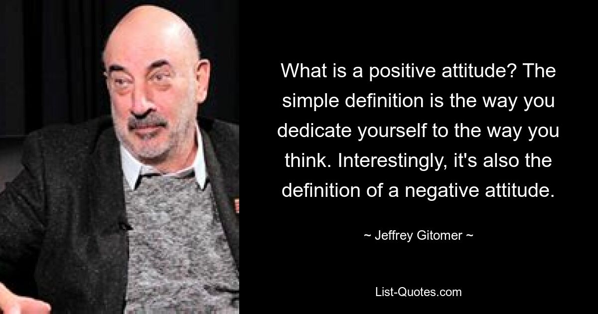 What is a positive attitude? The simple definition is the way you dedicate yourself to the way you think. Interestingly, it's also the definition of a negative attitude. — © Jeffrey Gitomer