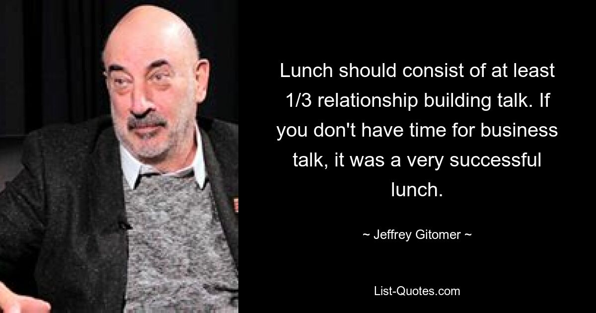 Lunch should consist of at least 1/3 relationship building talk. If you don't have time for business talk, it was a very successful lunch. — © Jeffrey Gitomer