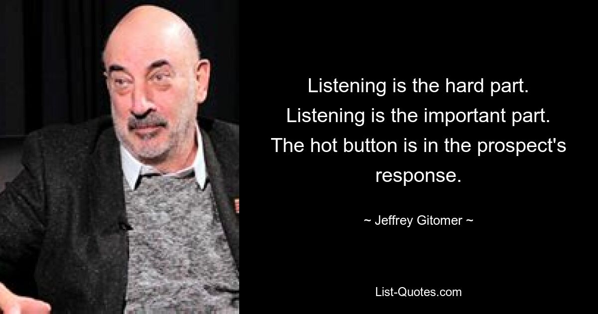 Listening is the hard part. Listening is the important part. The hot button is in the prospect's response. — © Jeffrey Gitomer