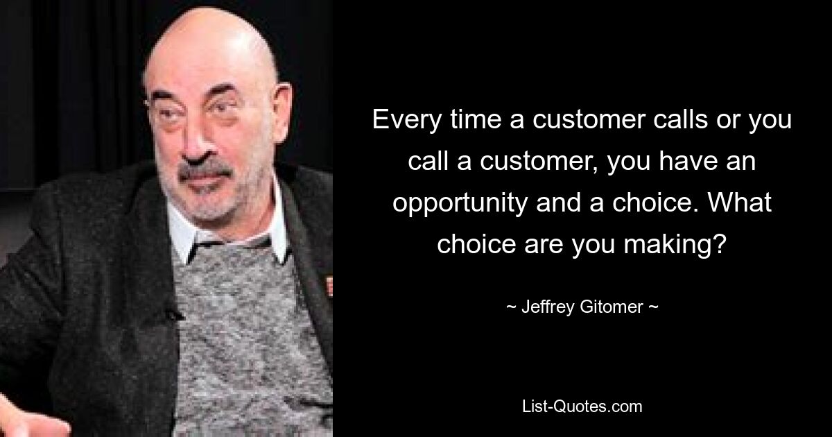 Every time a customer calls or you call a customer, you have an opportunity and a choice. What choice are you making? — © Jeffrey Gitomer