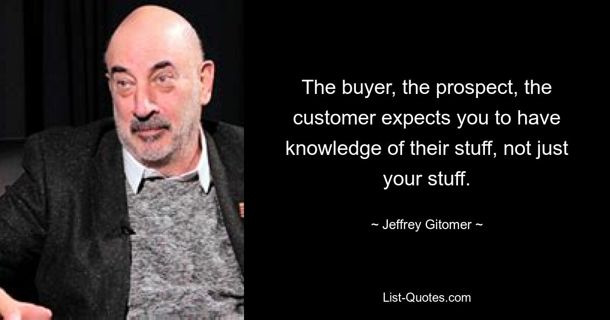 The buyer, the prospect, the customer expects you to have knowledge of their stuff, not just your stuff. — © Jeffrey Gitomer