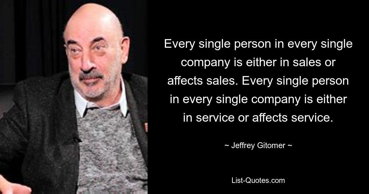 Every single person in every single company is either in sales or affects sales. Every single person in every single company is either in service or affects service. — © Jeffrey Gitomer