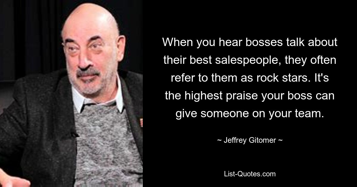 When you hear bosses talk about their best salespeople, they often refer to them as rock stars. It's the highest praise your boss can give someone on your team. — © Jeffrey Gitomer