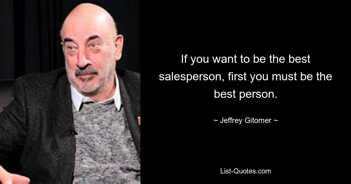 If you want to be the best salesperson, first you must be the best person. — © Jeffrey Gitomer