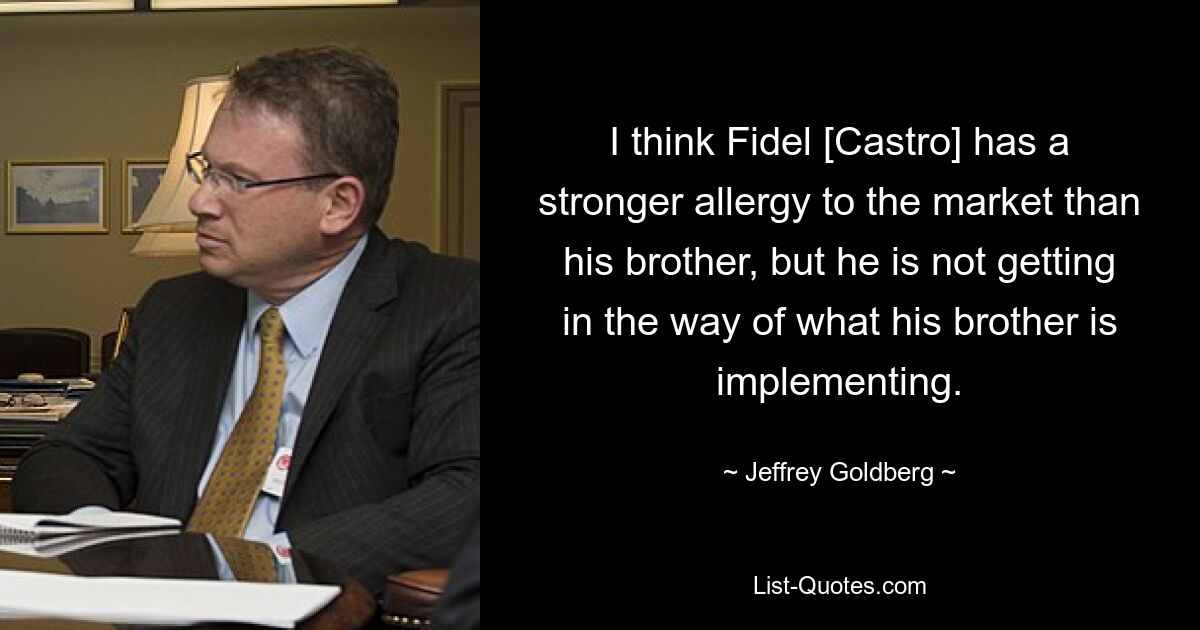 I think Fidel [Castro] has a stronger allergy to the market than his brother, but he is not getting in the way of what his brother is implementing. — © Jeffrey Goldberg