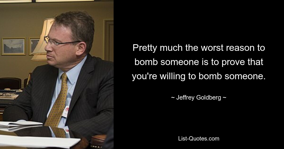 Pretty much the worst reason to bomb someone is to prove that you're willing to bomb someone. — © Jeffrey Goldberg