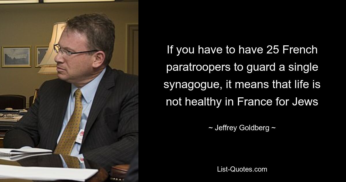 If you have to have 25 French paratroopers to guard a single synagogue, it means that life is not healthy in France for Jews — © Jeffrey Goldberg