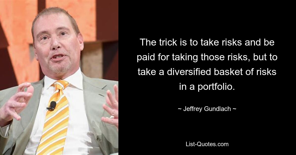 The trick is to take risks and be paid for taking those risks, but to take a diversified basket of risks in a portfolio. — © Jeffrey Gundlach