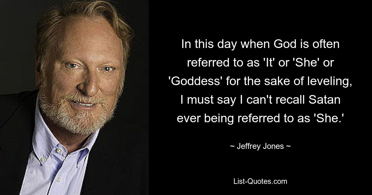 In this day when God is often referred to as 'It' or 'She' or 'Goddess' for the sake of leveling, I must say I can't recall Satan ever being referred to as 'She.' — © Jeffrey Jones