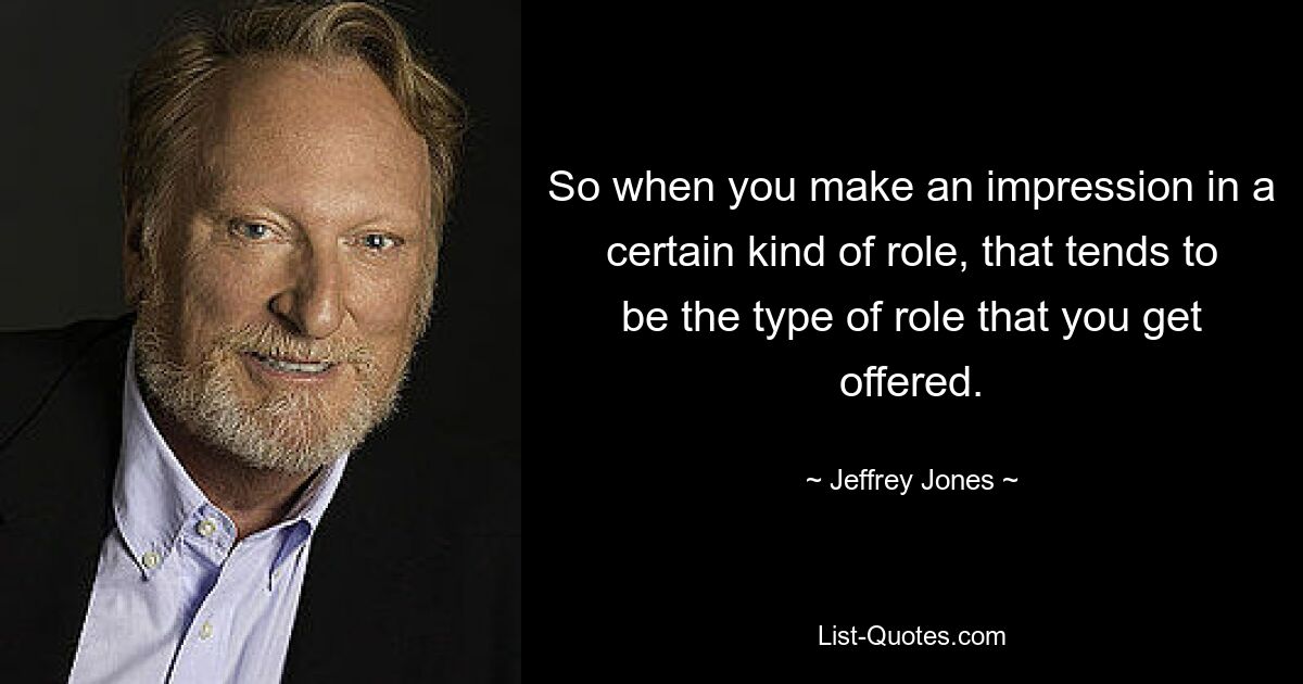 So when you make an impression in a certain kind of role, that tends to be the type of role that you get offered. — © Jeffrey Jones