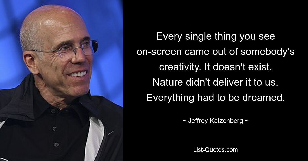 Every single thing you see on-screen came out of somebody's creativity. It doesn't exist. Nature didn't deliver it to us. Everything had to be dreamed. — © Jeffrey Katzenberg