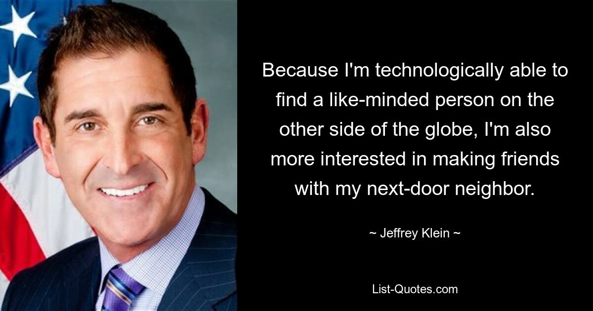 Because I'm technologically able to find a like-minded person on the other side of the globe, I'm also more interested in making friends with my next-door neighbor. — © Jeffrey Klein