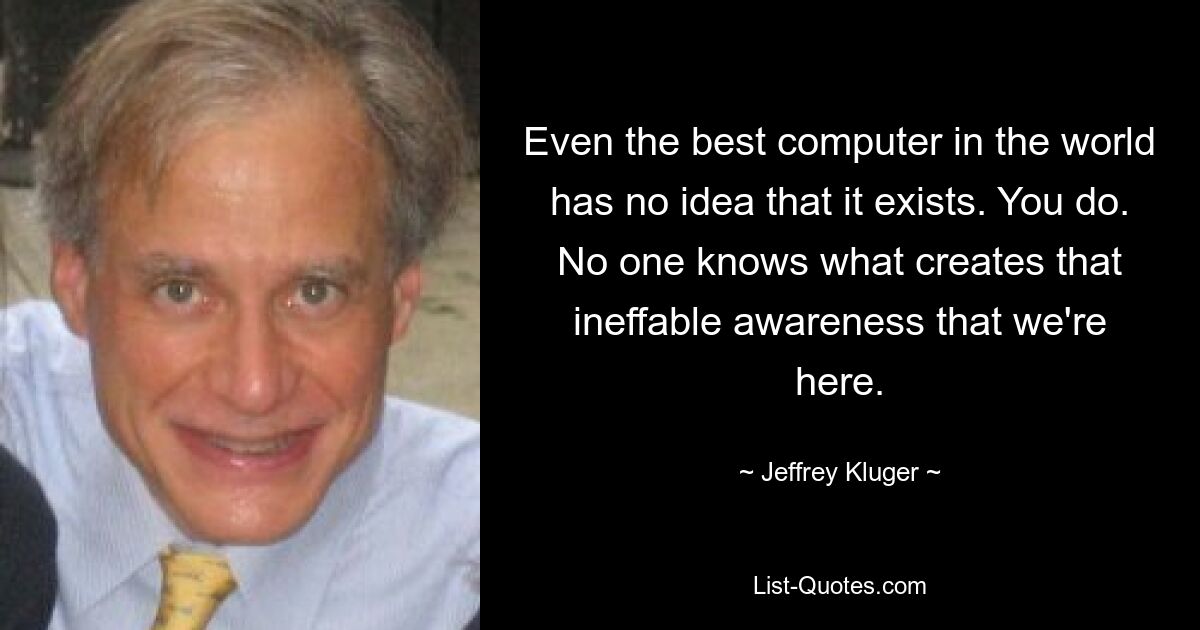 Even the best computer in the world has no idea that it exists. You do. No one knows what creates that ineffable awareness that we're here. — © Jeffrey Kluger