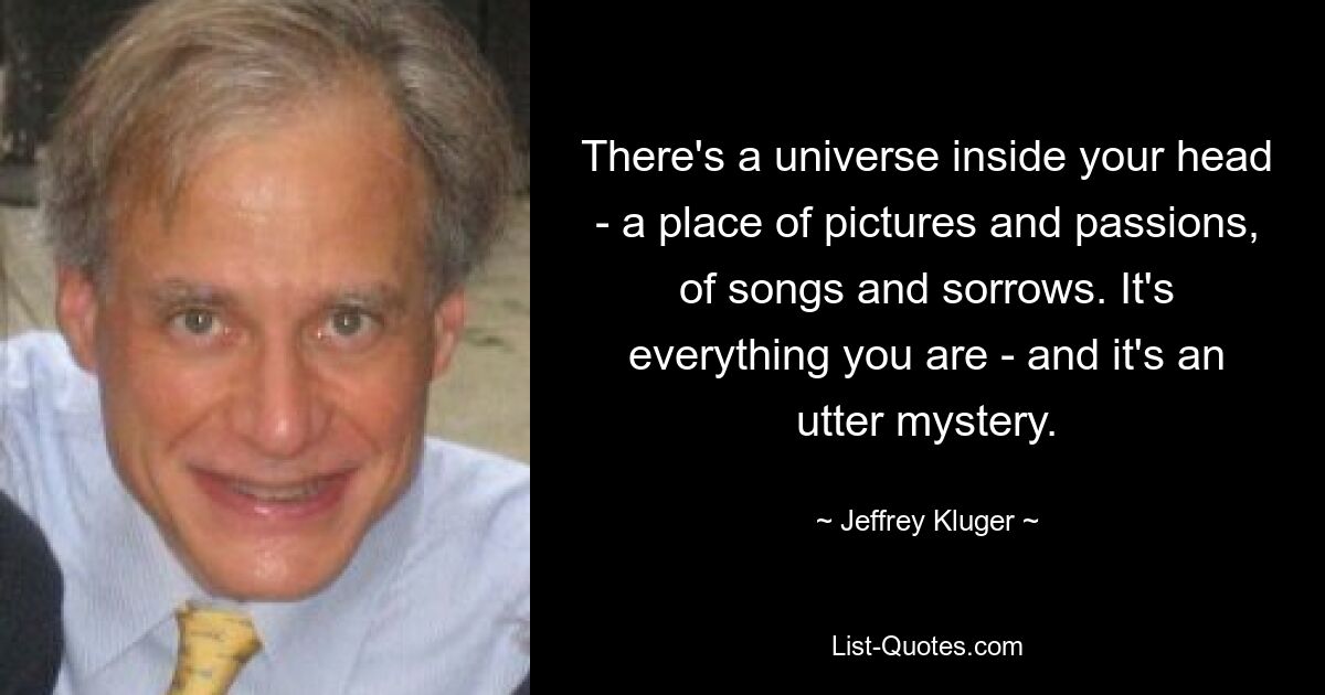 There's a universe inside your head - a place of pictures and passions, of songs and sorrows. It's everything you are - and it's an utter mystery. — © Jeffrey Kluger