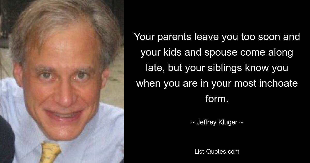 Your parents leave you too soon and your kids and spouse come along late, but your siblings know you when you are in your most inchoate form. — © Jeffrey Kluger