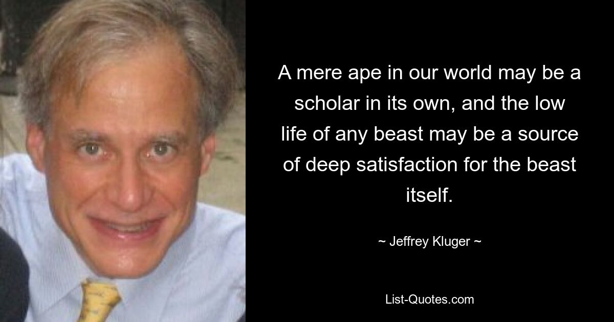 A mere ape in our world may be a scholar in its own, and the low life of any beast may be a source of deep satisfaction for the beast itself. — © Jeffrey Kluger