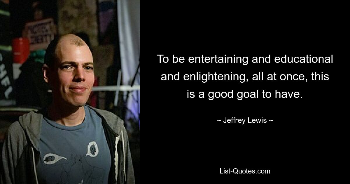 To be entertaining and educational and enlightening, all at once, this is a good goal to have. — © Jeffrey Lewis